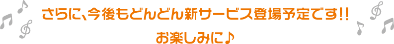 さらに、今後もどんどん新サービス登場予定です！！お楽しみに♪