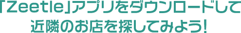 「Zeetle」アプリをダウンロードして近隣のお店を探してみよう！