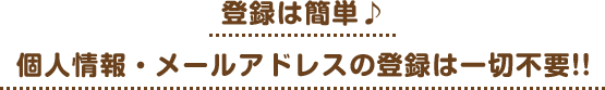 登録は簡単♪個人情報・メールアドレスの登録は一切不要!!