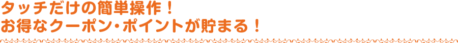 タッチだけの簡単操作！お得なクーポン・ポイントが貯まる！